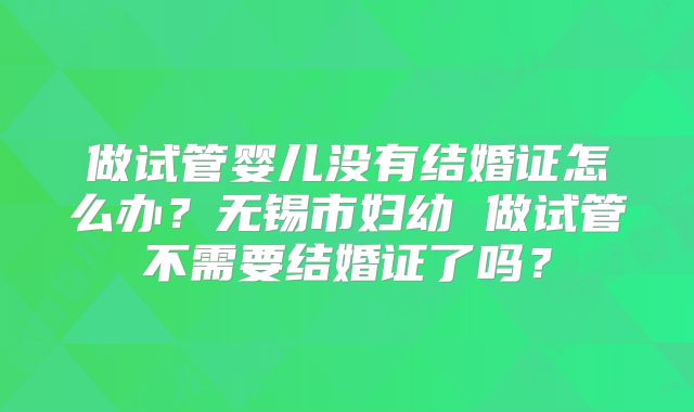 做试管婴儿没有结婚证怎么办？无锡市妇幼 做试管不需要结婚证了吗？