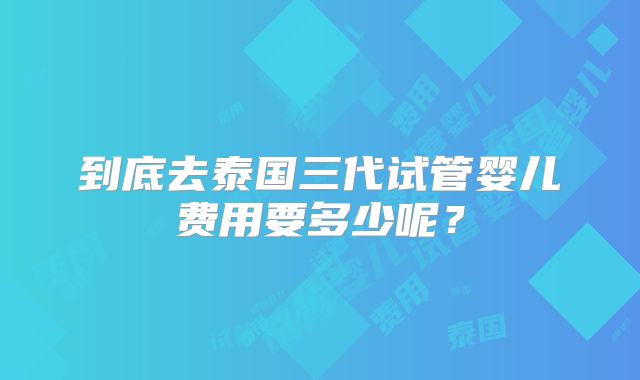 到底去泰国三代试管婴儿费用要多少呢?