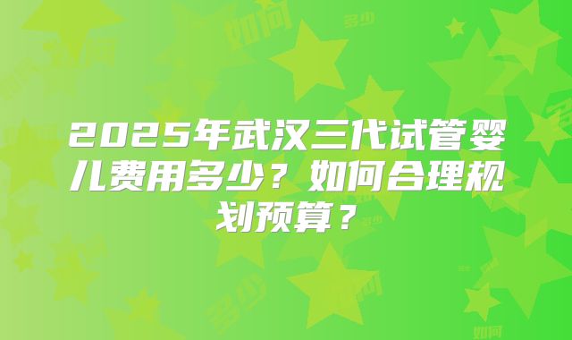 2025年武汉三代试管婴儿费用多少？如何合理规划预算？