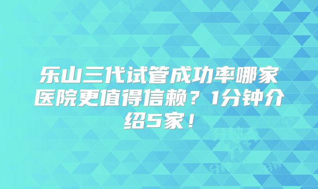 乐山三代试管成功率哪家医院更值得信赖？1分钟介绍5家！