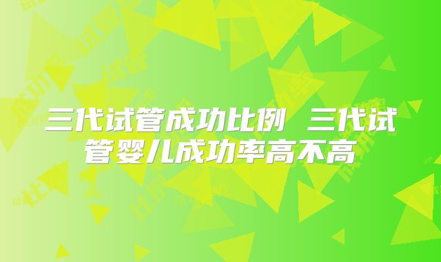 三代试管成功比例 三代试管婴儿成功率高不高