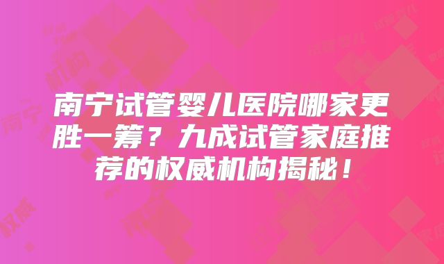南宁试管婴儿医院哪家更胜一筹？九成试管家庭推荐的权威机构揭秘！