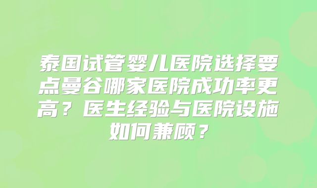 泰国试管婴儿医院选择要点曼谷哪家医院成功率更高？医生经验与医院设施如何兼顾？