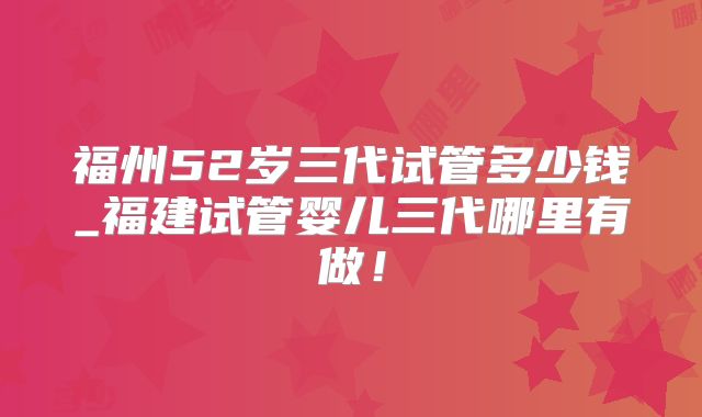 福州52岁三代试管多少钱_福建试管婴儿三代哪里有做！