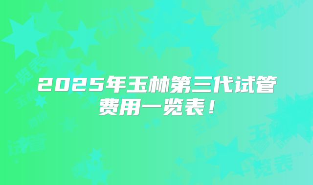 2025年玉林第三代试管费用一览表！