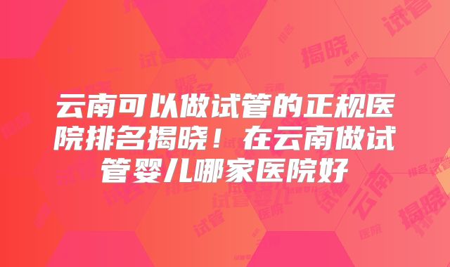 云南可以做试管的正规医院排名揭晓！在云南做试管婴儿哪家医院好