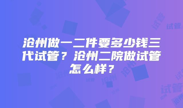 沧州做一二件要多少钱三代试管？沧州二院做试管怎么样？