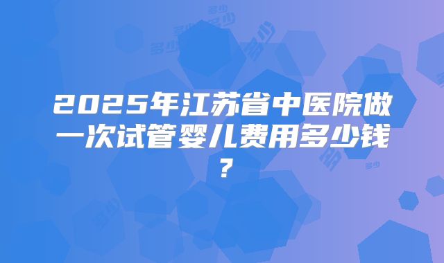2025年江苏省中医院做一次试管婴儿费用多少钱？