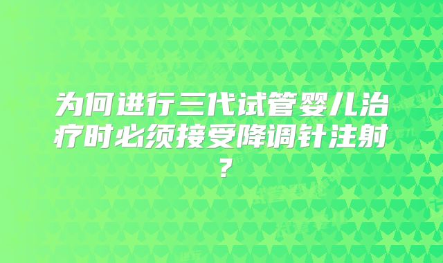 为何进行三代试管婴儿治疗时必须接受降调针注射?