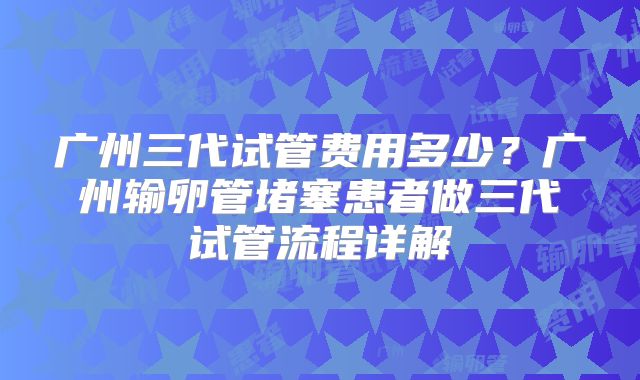 广州三代试管费用多少?广州输卵管堵塞患者做三代试管流程详解