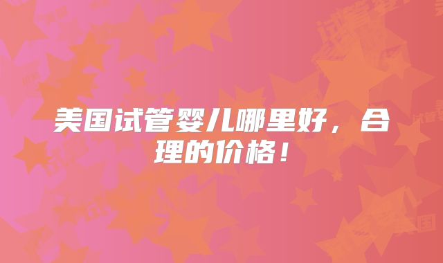 美国试管婴儿哪里好,合理的价格!