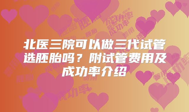 北医三院可以做三代试管选胚胎吗？附试管费用及成功率介绍