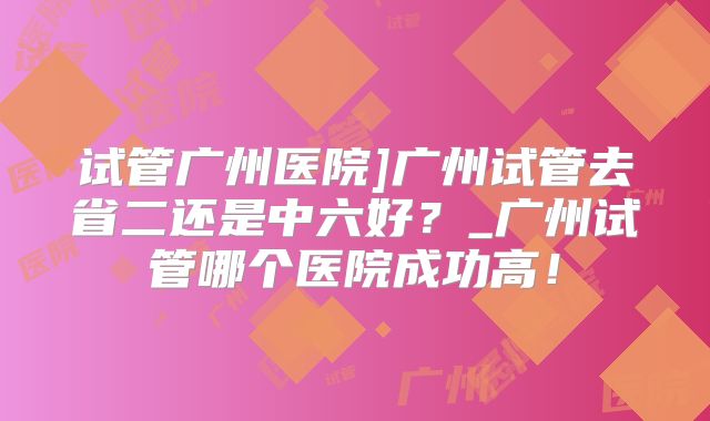 试管广州医院]广州试管去省二还是中六好？_广州试管哪个医院成功高！