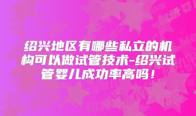 绍兴地区有哪些私立的机构可以做试管技术-绍兴试管婴儿成功率高吗！