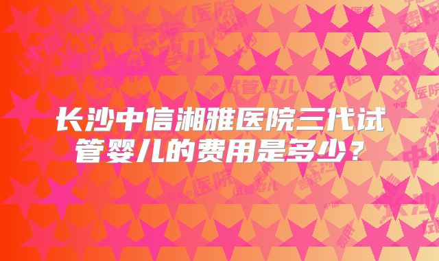 长沙中信湘雅医院三代试管婴儿的费用是多少？