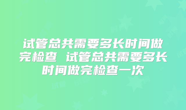 试管总共需要多长时间做完检查 试管总共需要多长时间做完检查一次
