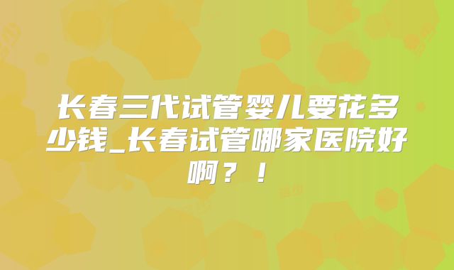 长春三代试管婴儿要花多少钱_长春试管哪家医院好啊？！