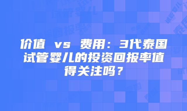 价值 vs 费用：3代泰国试管婴儿的投资回报率值得关注吗？