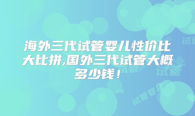 海外三代试管婴儿性价比大比拼,国外三代试管大概多少钱！