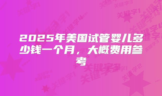 2025年美国试管婴儿多少钱一个月,大概费用参考