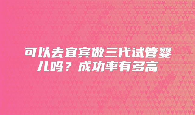 可以去宜宾做三代试管婴儿吗？成功率有多高
