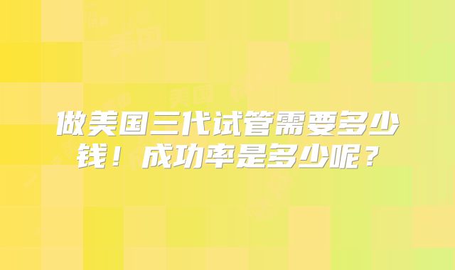 做美国三代试管需要多少钱！成功率是多少呢？