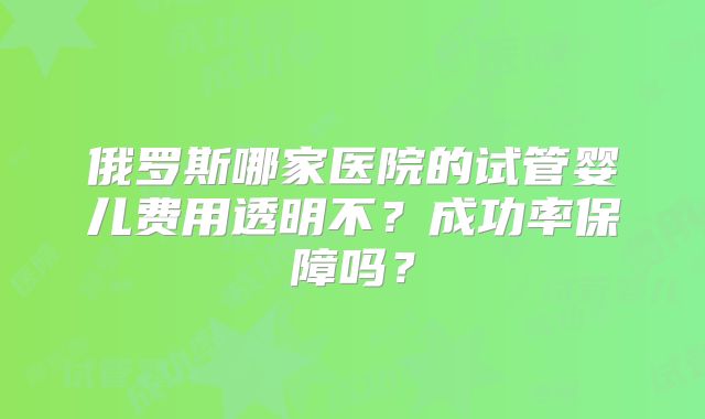 俄罗斯哪家医院的试管婴儿费用透明不？成功率保障吗？