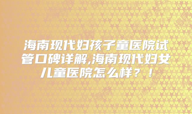 海南现代妇孩子童医院试管口碑详解,海南现代妇女儿童医院怎么样？！