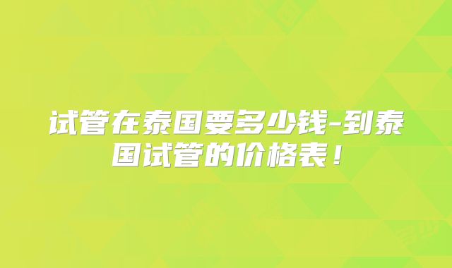 试管在泰国要多少钱-到泰国试管的价格表！