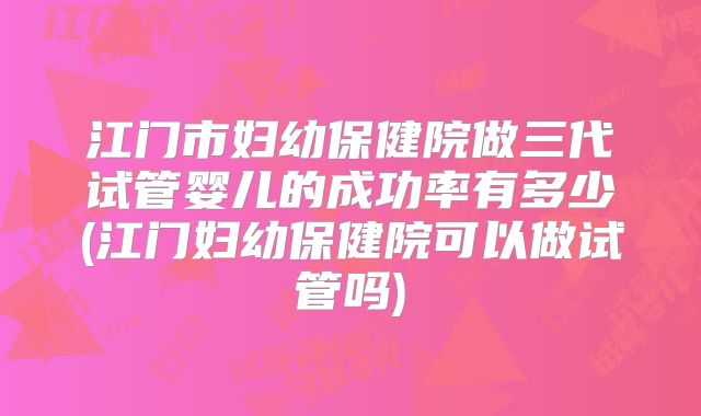江门市妇幼保健院做三代试管婴儿的成功率有多少(江门妇幼保健院可以做试管吗)