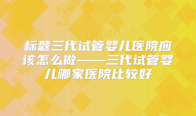 标题三代试管婴儿医院应该怎么做——三代试管婴儿哪家医院比较好