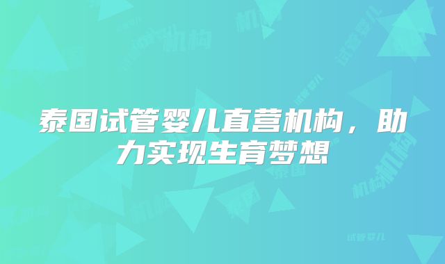泰国试管婴儿直营机构，助力实现生育梦想