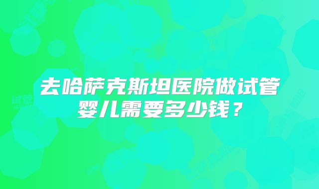 去哈萨克斯坦医院做试管婴儿需要多少钱?