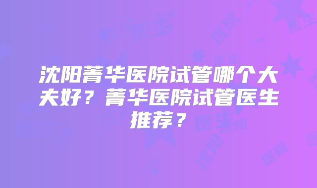 沈阳菁华医院试管哪个大夫好？菁华医院试管医生推荐？