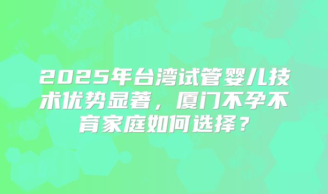 2025年台湾试管婴儿技术优势显著，厦门不孕不育家庭如何选择？