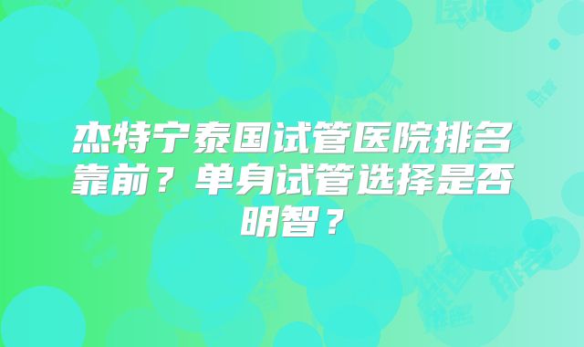 杰特宁泰国试管医院排名靠前？单身试管选择是否明智？