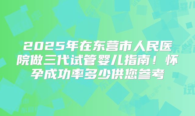 2025年在东营市人民医院做三代试管婴儿指南！怀孕成功率多少供您参考