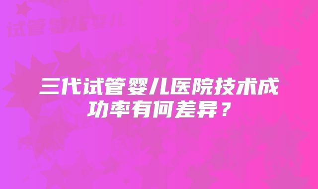 三代试管婴儿医院技术成功率有何差异？