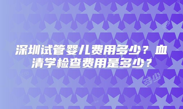 深圳试管婴儿费用多少？血清学检查费用是多少？