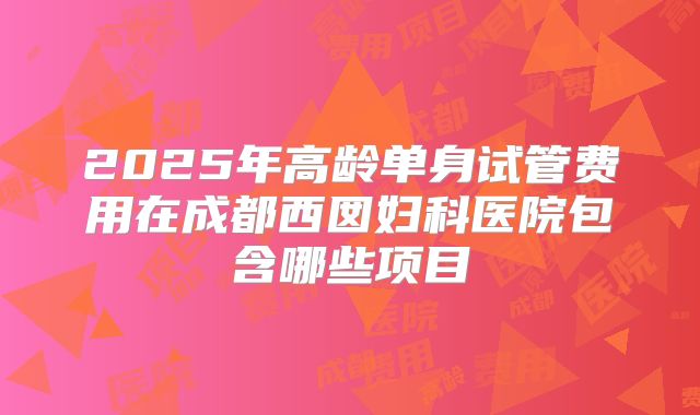 2025年高龄单身试管费用在成都西囡妇科医院包含哪些项目