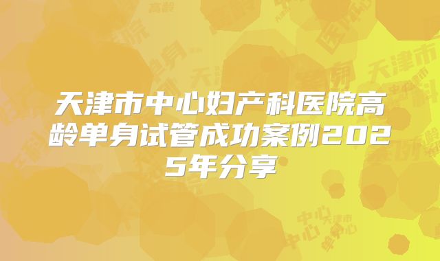 天津市中心妇产科医院高龄单身试管成功案例2025年分享