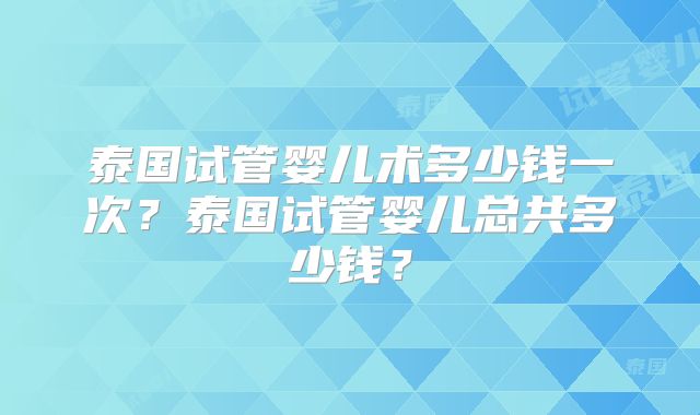 泰国试管婴儿术多少钱一次?泰国试管婴儿总共多少钱?