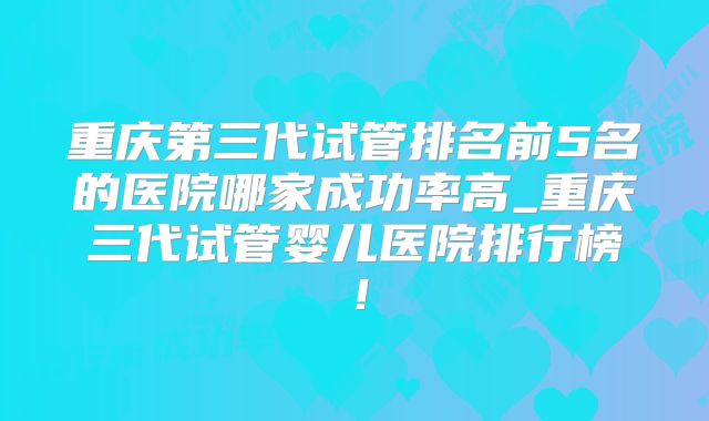 重庆第三代试管排名前5名的医院哪家成功率高_重庆三代试管婴儿医院排行榜！