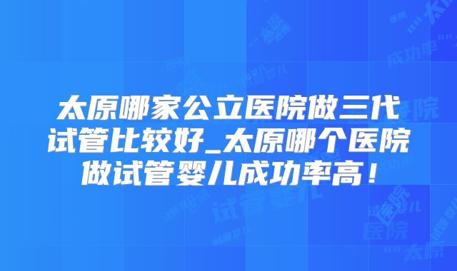 太原哪家公立医院做三代试管比较好_太原哪个医院做试管婴儿成功率高!