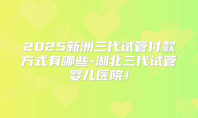2025新洲三代试管付款方式有哪些-湖北三代试管婴儿医院!