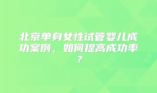 北京单身女性试管婴儿成功案例，如何提高成功率？