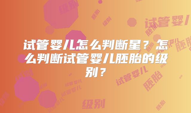 试管婴儿怎么判断星？怎么判断试管婴儿胚胎的级别？