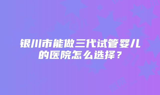 银川市能做三代试管婴儿的医院怎么选择？