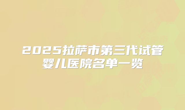 2025拉萨市第三代试管婴儿医院名单一览