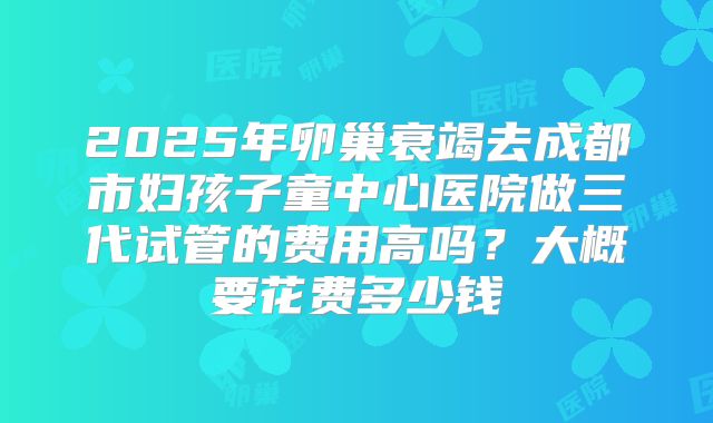 2025年卵巢衰竭去成都市妇孩子童中心医院做三代试管的费用高吗?大概要花费多少钱